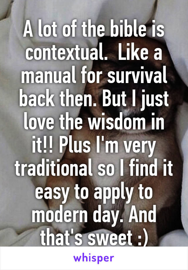 A lot of the bible is contextual.  Like a manual for survival back then. But I just love the wisdom in it!! Plus I'm very traditional so I find it easy to apply to modern day. And that's sweet :)