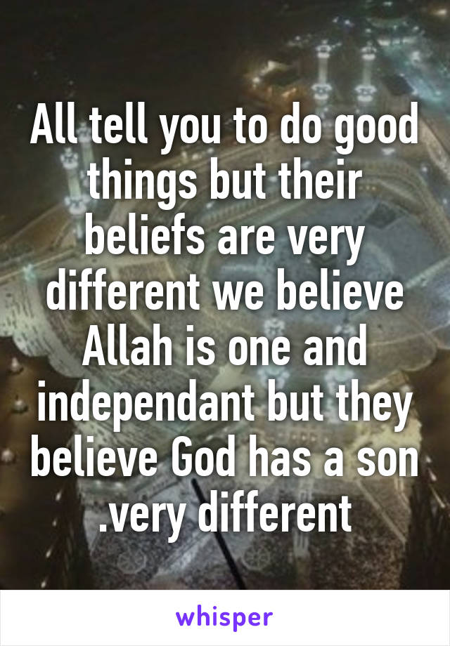 All tell you to do good things but their beliefs are very different we believe Allah is one and independant but they believe God has a son .very different