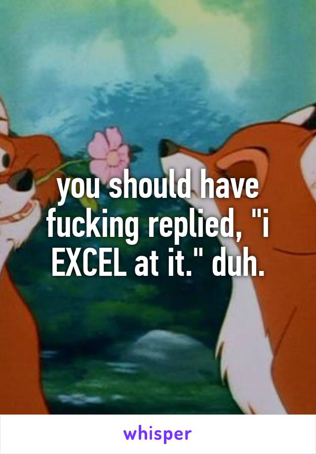 you should have fucking replied, "i EXCEL at it." duh.