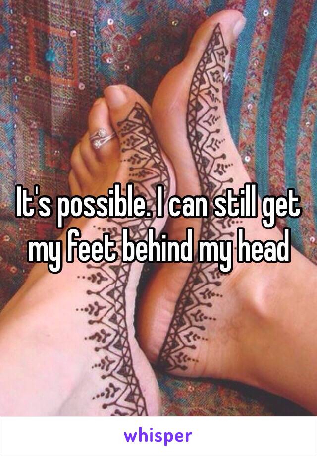 It's possible. I can still get my feet behind my head