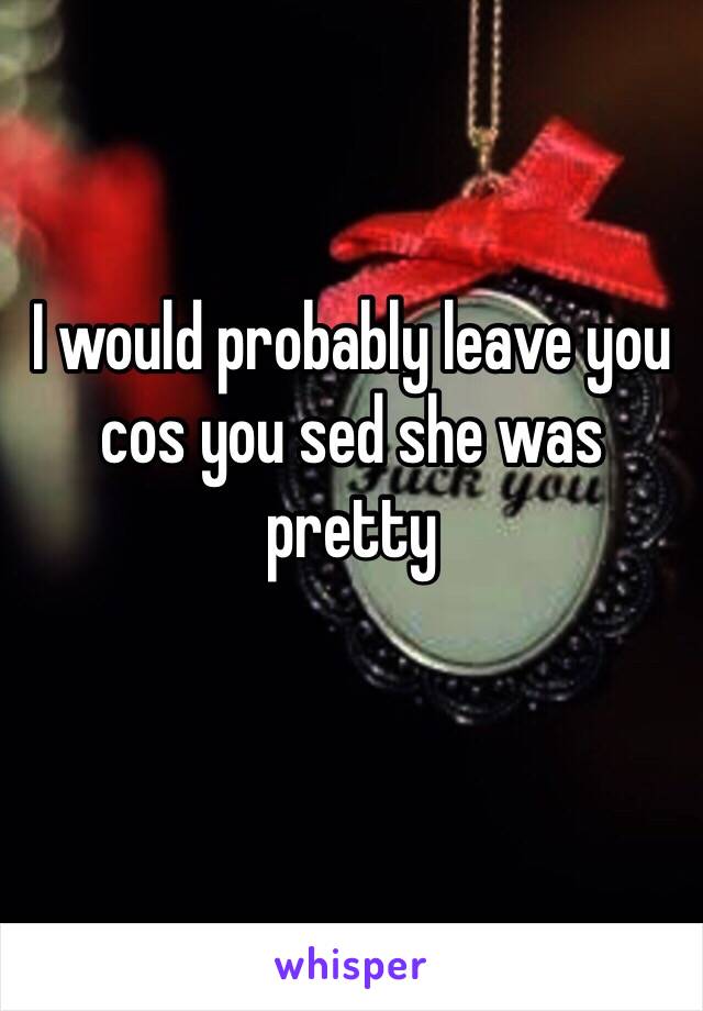 I would probably leave you cos you sed she was pretty 