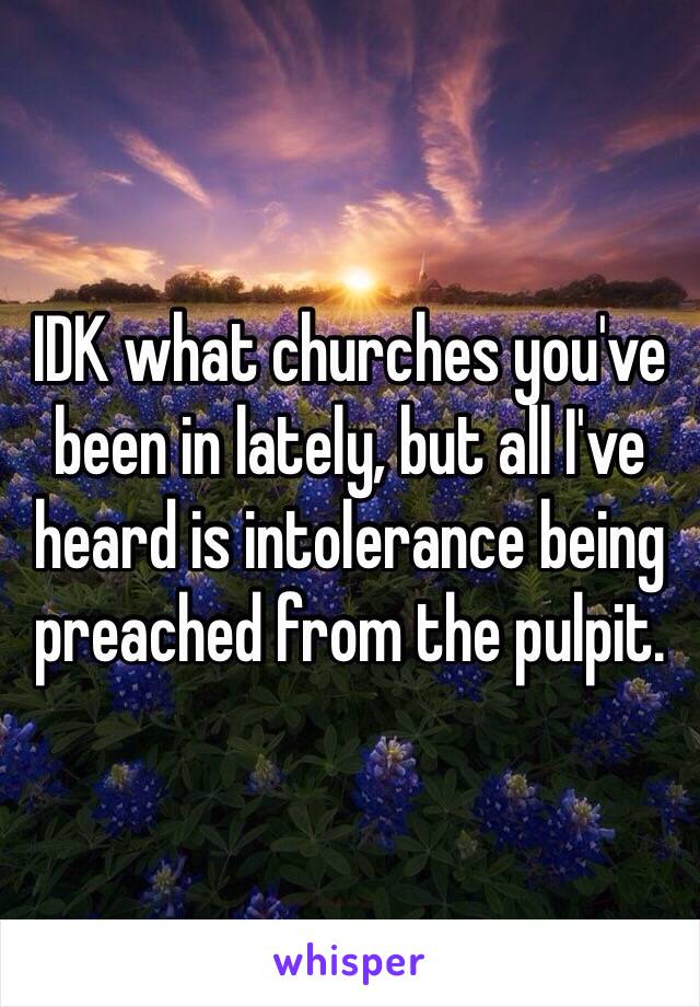 IDK what churches you've been in lately, but all I've heard is intolerance being preached from the pulpit.