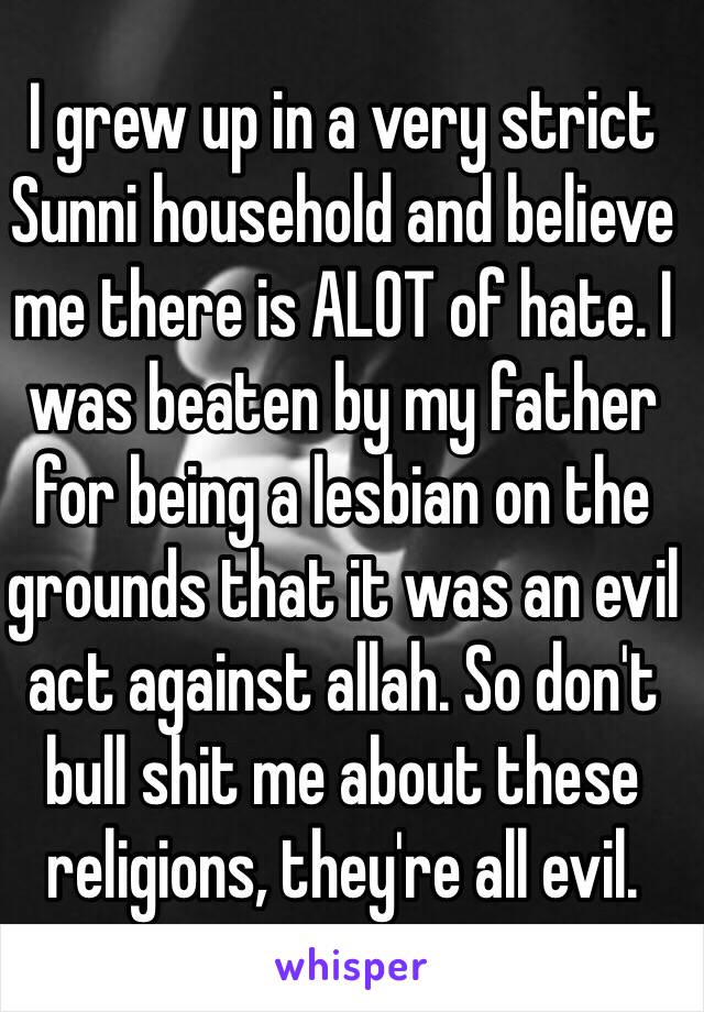 I grew up in a very strict Sunni household and believe me there is ALOT of hate. I was beaten by my father for being a lesbian on the grounds that it was an evil act against allah. So don't bull shit me about these religions, they're all evil.