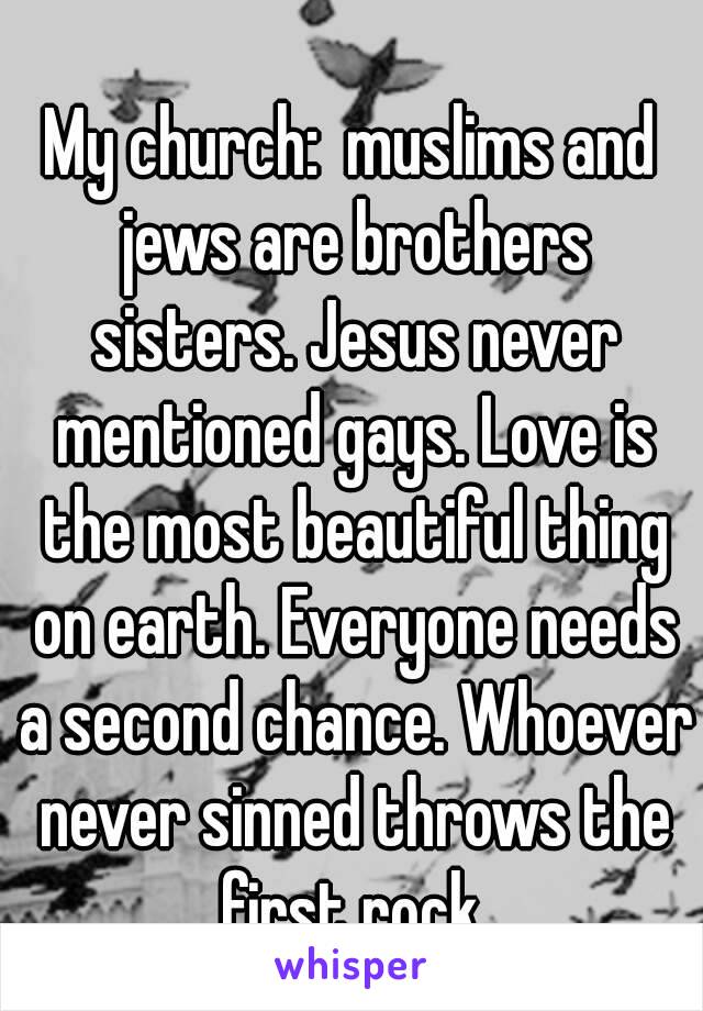 My church:  muslims and jews are brothers sisters. Jesus never mentioned gays. Love is the most beautiful thing on earth. Everyone needs a second chance. Whoever never sinned throws the first rock.
