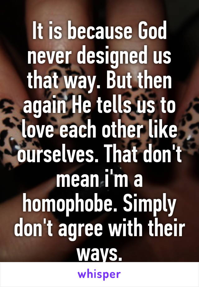 It is because God never designed us that way. But then again He tells us to love each other like ourselves. That don't mean i'm a homophobe. Simply don't agree with their ways.