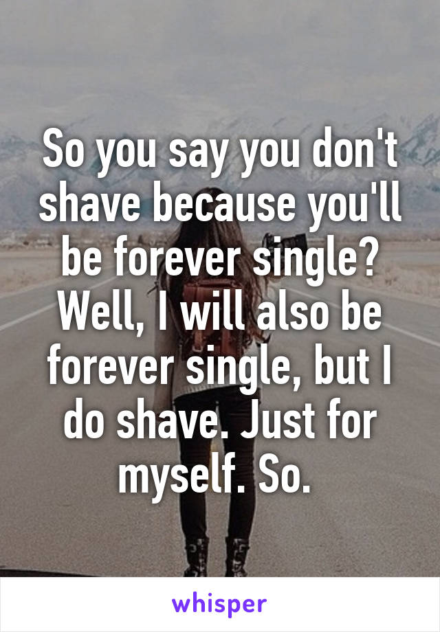 So you say you don't shave because you'll be forever single? Well, I will also be forever single, but I do shave. Just for myself. So. 