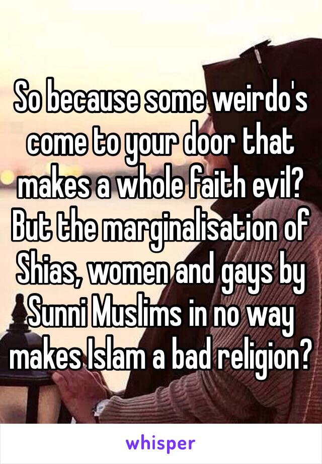 So because some weirdo's come to your door that makes a whole faith evil? But the marginalisation of Shias, women and gays by Sunni Muslims in no way makes Islam a bad religion?