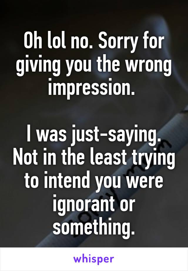 Oh lol no. Sorry for giving you the wrong impression. 

I was just-saying. Not in the least trying to intend you were ignorant or something.