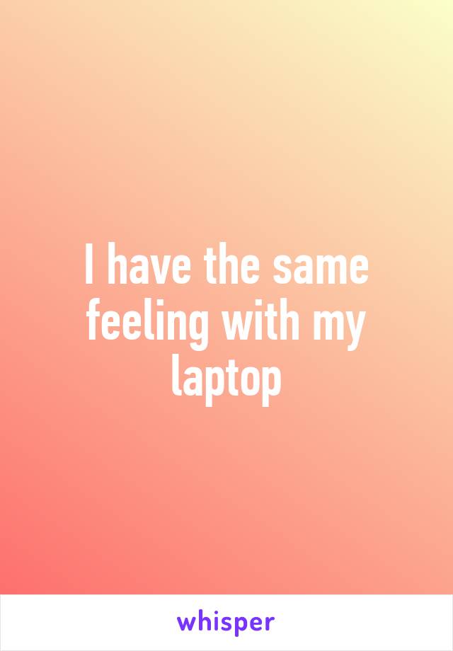 I have the same feeling with my laptop