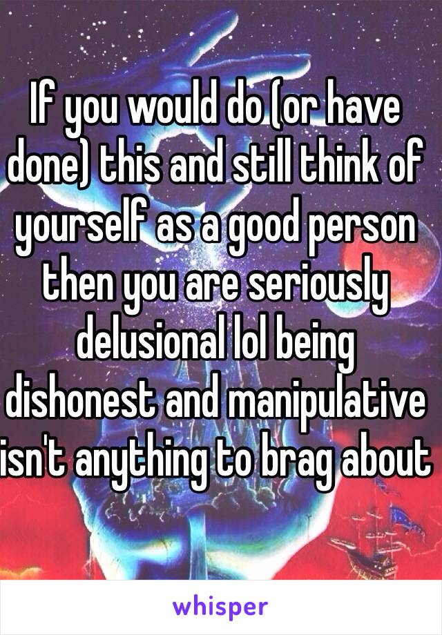 If you would do (or have done) this and still think of yourself as a good person then you are seriously delusional lol being dishonest and manipulative isn't anything to brag about