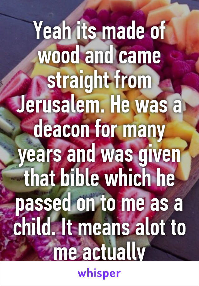 Yeah its made of wood and came straight from Jerusalem. He was a deacon for many years and was given that bible which he passed on to me as a child. It means alot to me actually