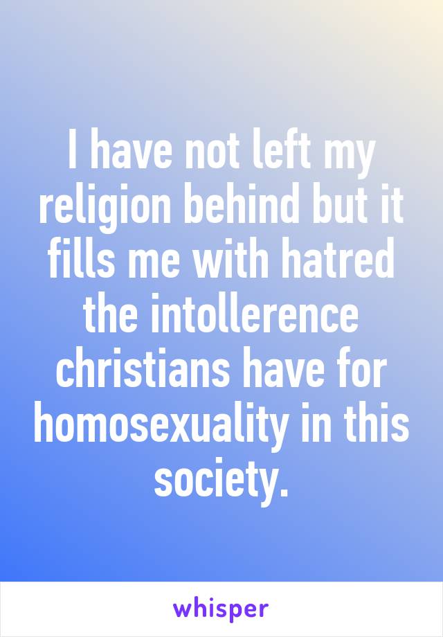 I have not left my religion behind but it fills me with hatred the intollerence christians have for homosexuality in this society.