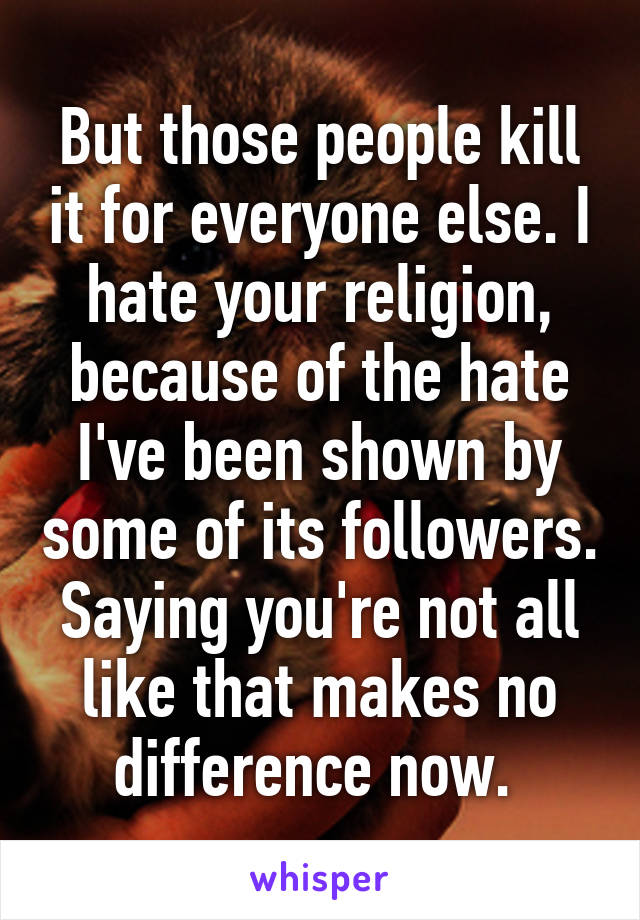 But those people kill it for everyone else. I hate your religion, because of the hate I've been shown by some of its followers. Saying you're not all like that makes no difference now. 