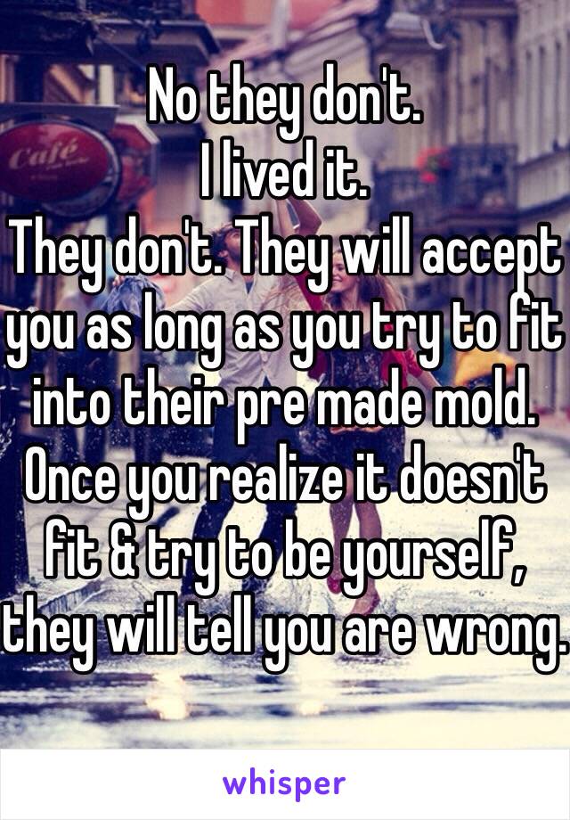 No they don't. 
I lived it. 
They don't. They will accept you as long as you try to fit into their pre made mold. Once you realize it doesn't fit & try to be yourself, they will tell you are wrong.