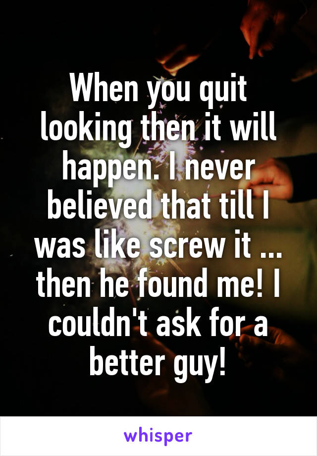 When you quit looking then it will happen. I never believed that till I was like screw it ... then he found me! I couldn't ask for a better guy!