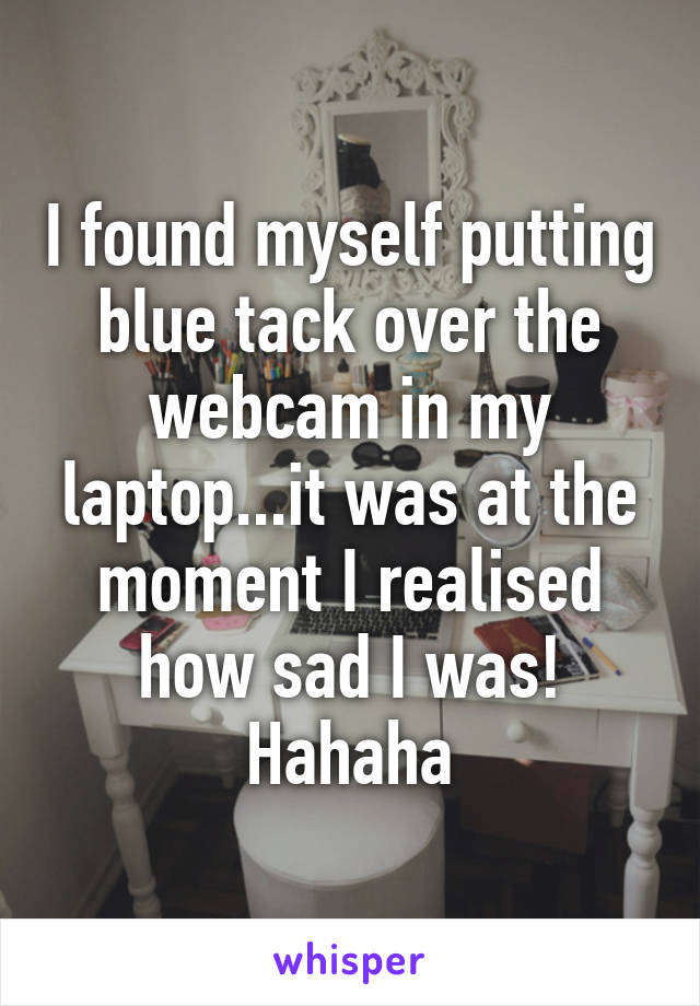 I found myself putting blue tack over the webcam in my laptop...it was at the moment I realised how sad I was! Hahaha