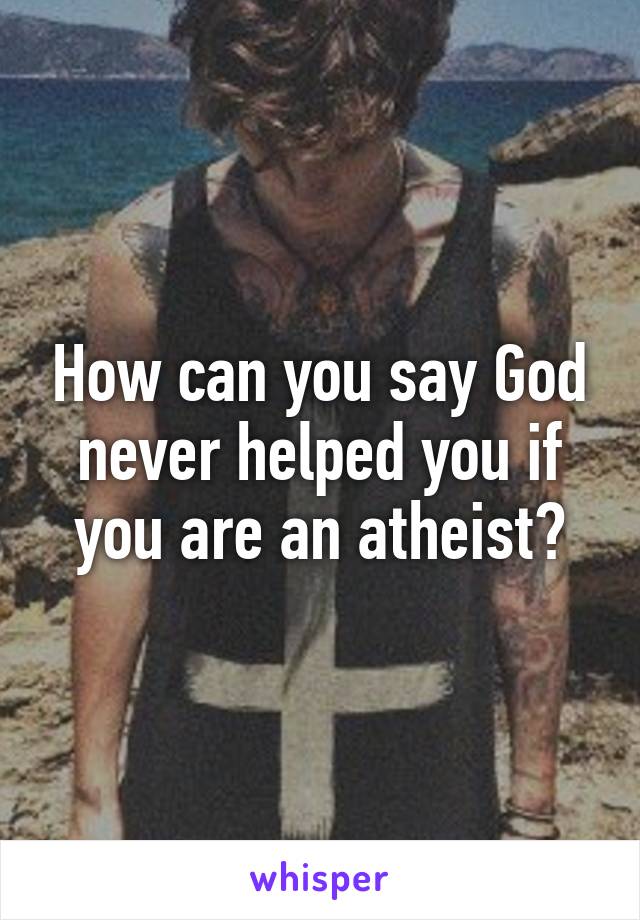 How can you say God never helped you if you are an atheist?