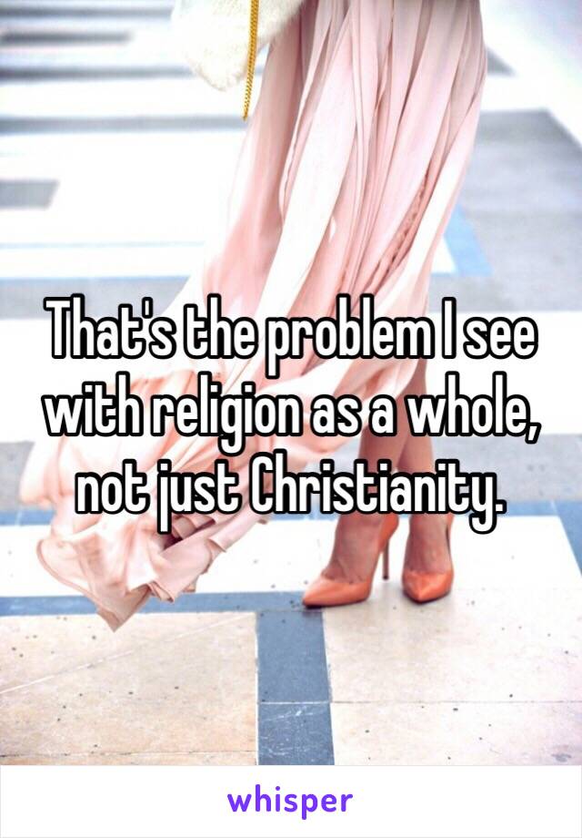 That's the problem I see with religion as a whole, not just Christianity. 