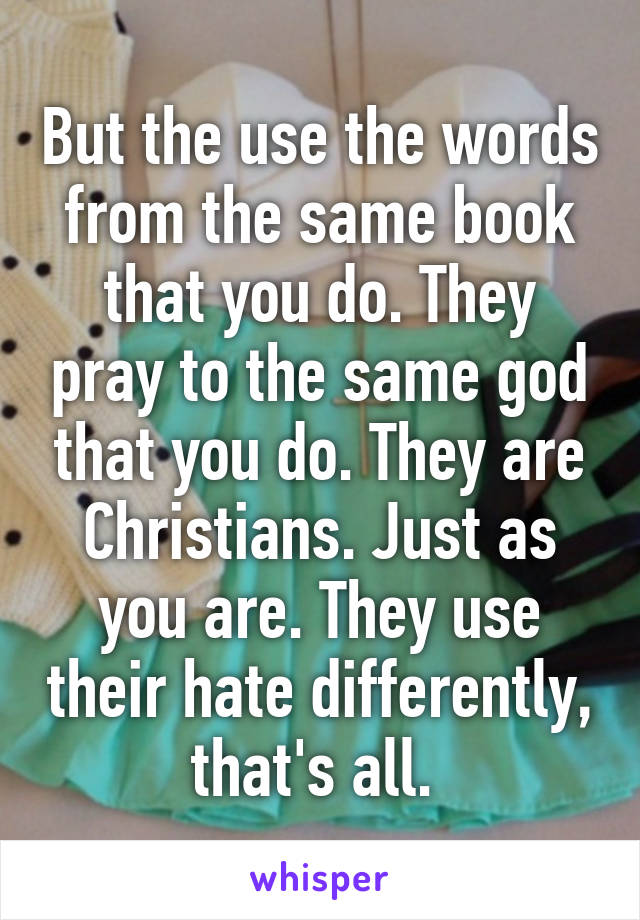 But the use the words from the same book that you do. They pray to the same god that you do. They are Christians. Just as you are. They use their hate differently, that's all. 