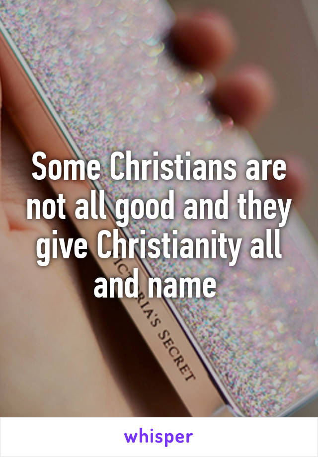 Some Christians are not all good and they give Christianity all and name 