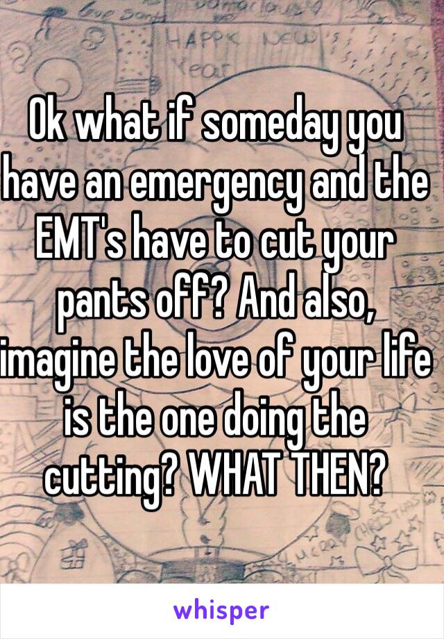 Ok what if someday you have an emergency and the EMT's have to cut your pants off? And also, imagine the love of your life is the one doing the cutting? WHAT THEN? 