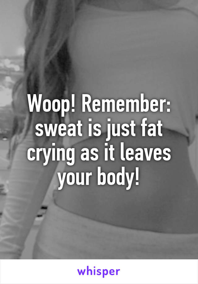 Woop! Remember: sweat is just fat crying as it leaves your body!