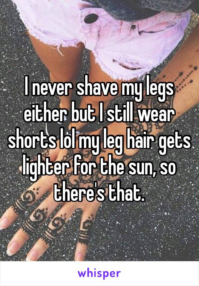 I never shave my legs either but I still wear shorts lol my leg hair gets lighter for the sun, so there's that.