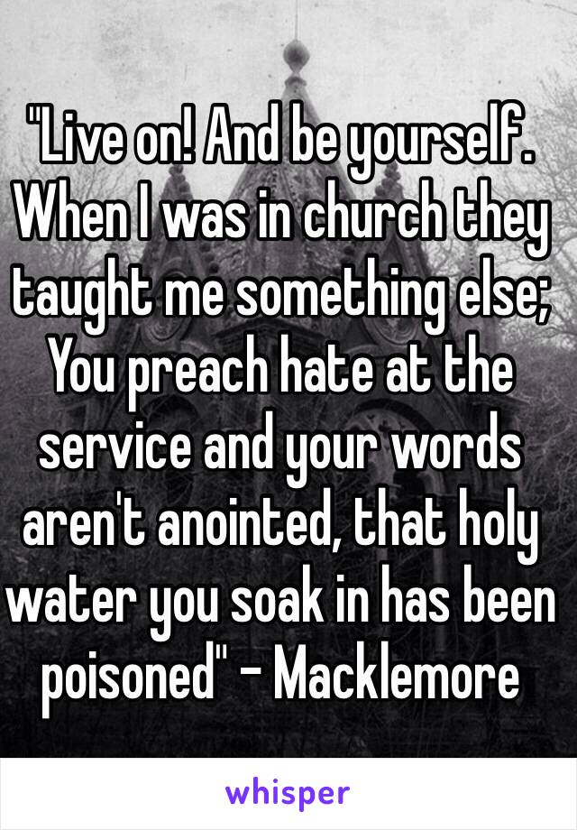 "Live on! And be yourself.
When I was in church they taught me something else;
You preach hate at the service and your words aren't anointed, that holy water you soak in has been poisoned" - Macklemore