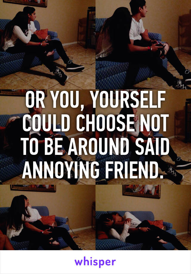 OR YOU, YOURSELF COULD CHOOSE NOT TO BE AROUND SAID ANNOYING FRIEND. 
