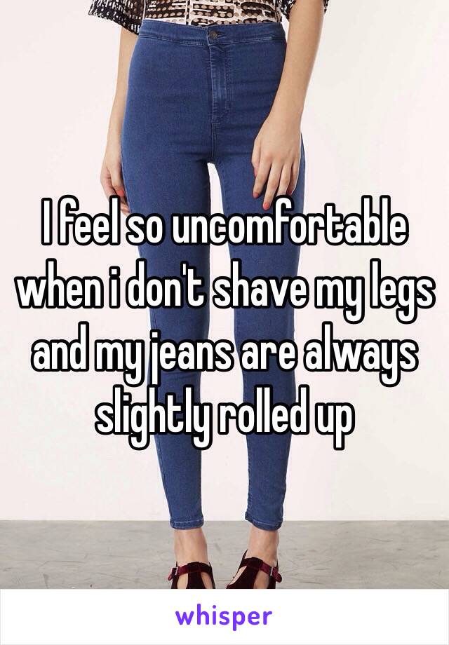 I feel so uncomfortable when i don't shave my legs and my jeans are always slightly rolled up