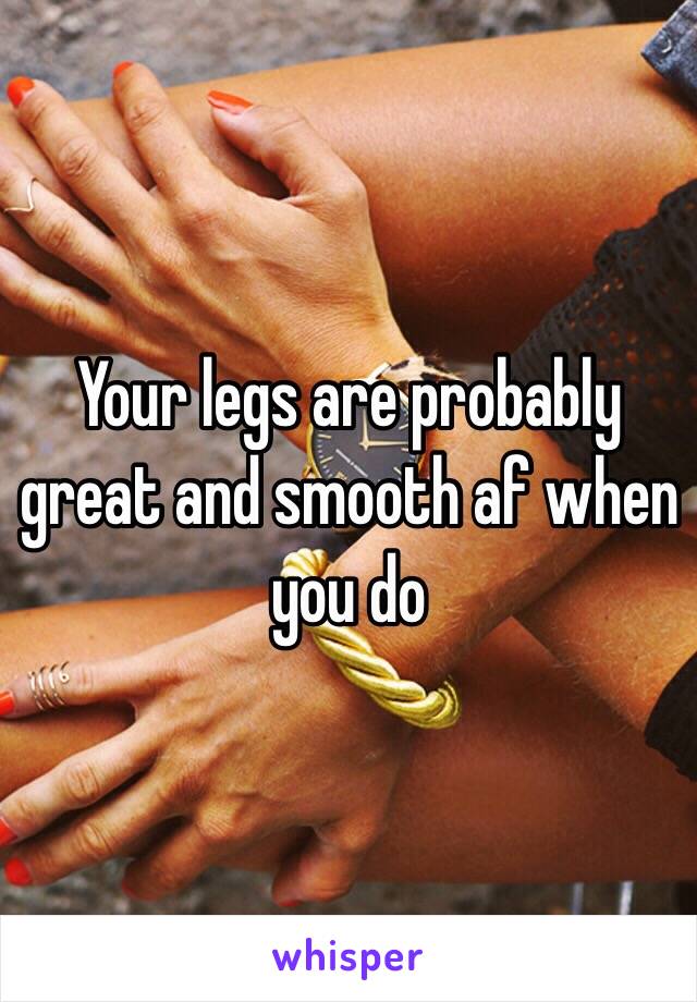 Your legs are probably great and smooth af when you do