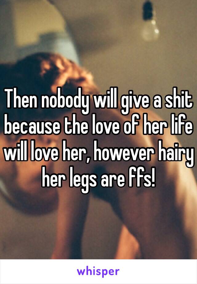Then nobody will give a shit because the love of her life will love her, however hairy her legs are ffs!