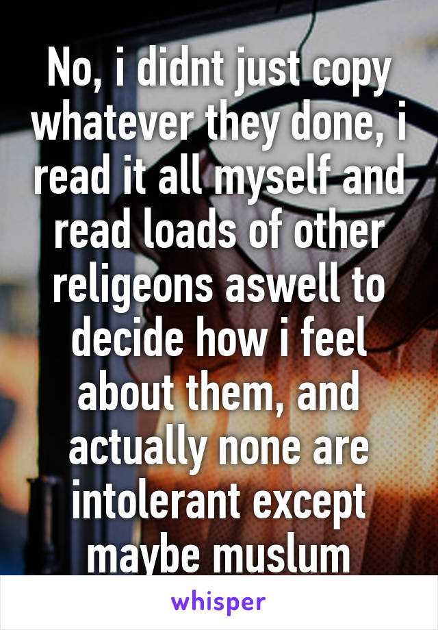 No, i didnt just copy whatever they done, i read it all myself and read loads of other religeons aswell to decide how i feel about them, and actually none are intolerant except maybe muslum