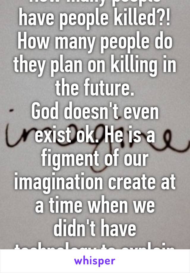 How many people have people killed?! How many people do they plan on killing in the future.
God doesn't even exist ok. He is a figment of our imagination create at a time when we didn't have technology to explain shit