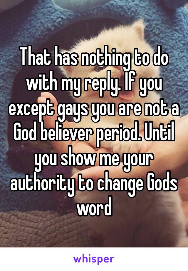 That has nothing to do with my reply. If you except gays you are not a God believer period. Until you show me your authority to change Gods word 