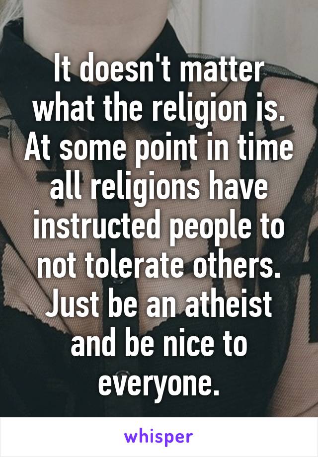 It doesn't matter what the religion is. At some point in time all religions have instructed people to not tolerate others. Just be an atheist and be nice to everyone.