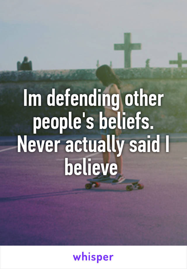 Im defending other people's beliefs. Never actually said I believe 