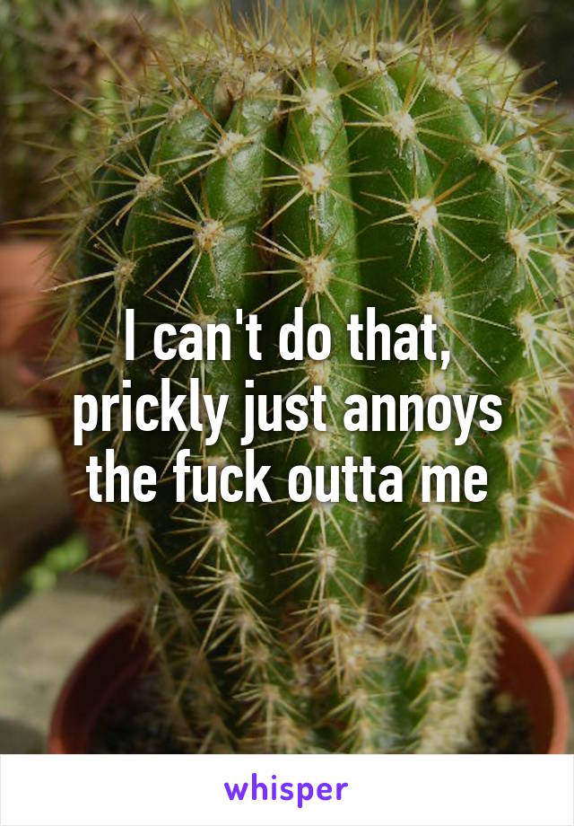 I can't do that, prickly just annoys the fuck outta me