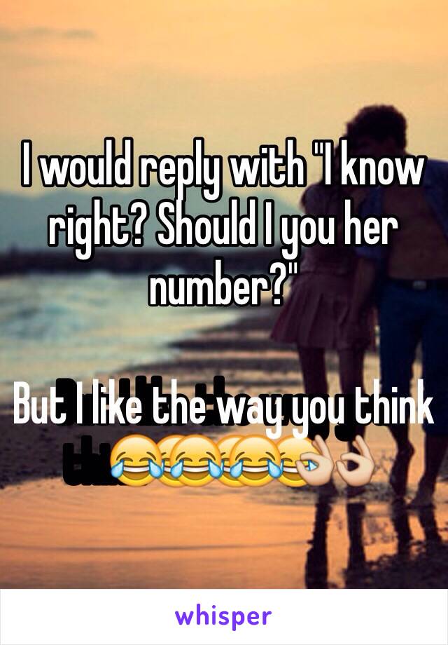 I would reply with "I know right? Should I you her number?"

But I like the way you think😂😂😂👌