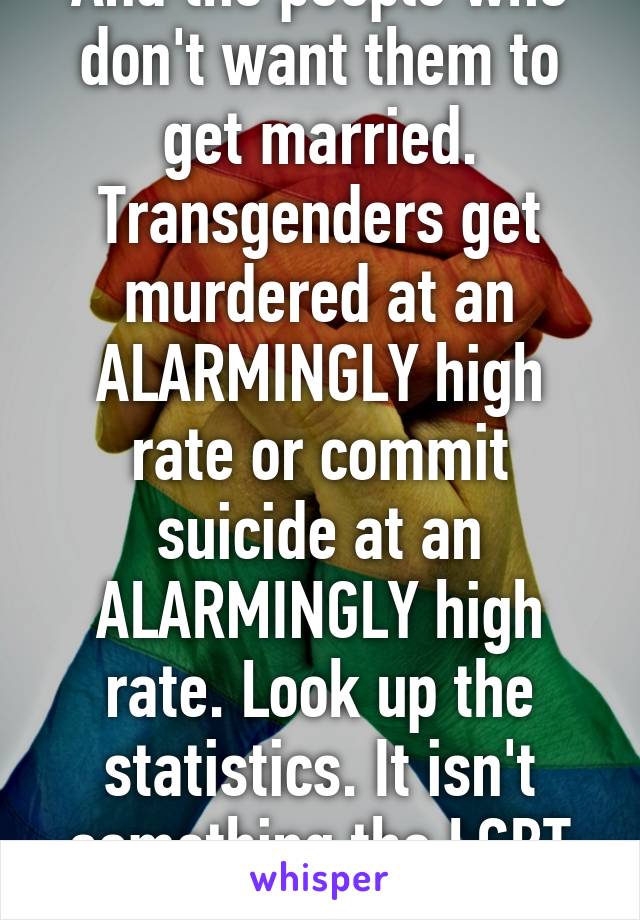 And the people who don't want them to get married. Transgenders get murdered at an ALARMINGLY high rate or commit suicide at an ALARMINGLY high rate. Look up the statistics. It isn't something the LGBT makes up. 