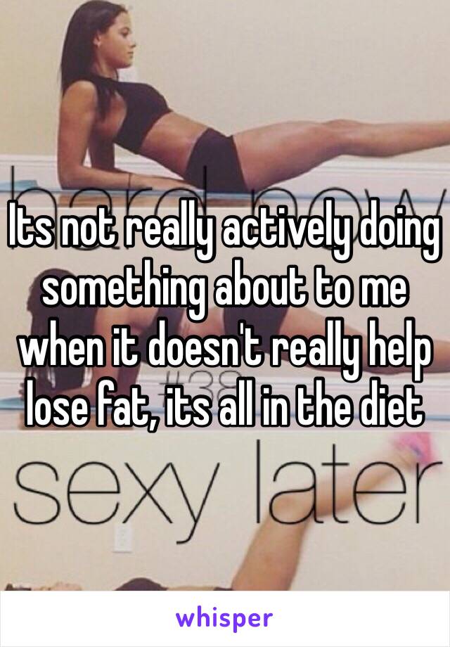 Its not really actively doing something about to me when it doesn't really help lose fat, its all in the diet