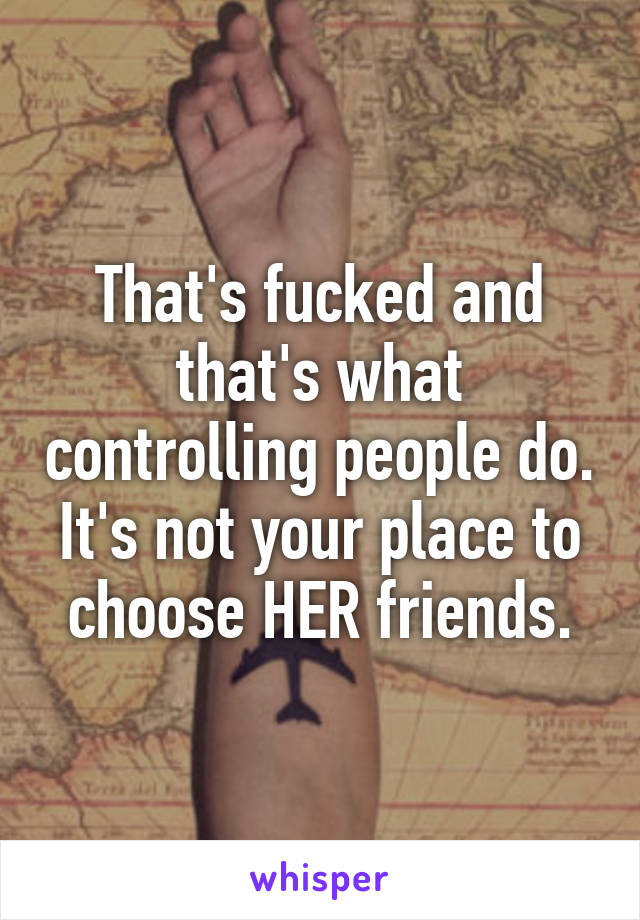 That's fucked and that's what controlling people do. It's not your place to choose HER friends.