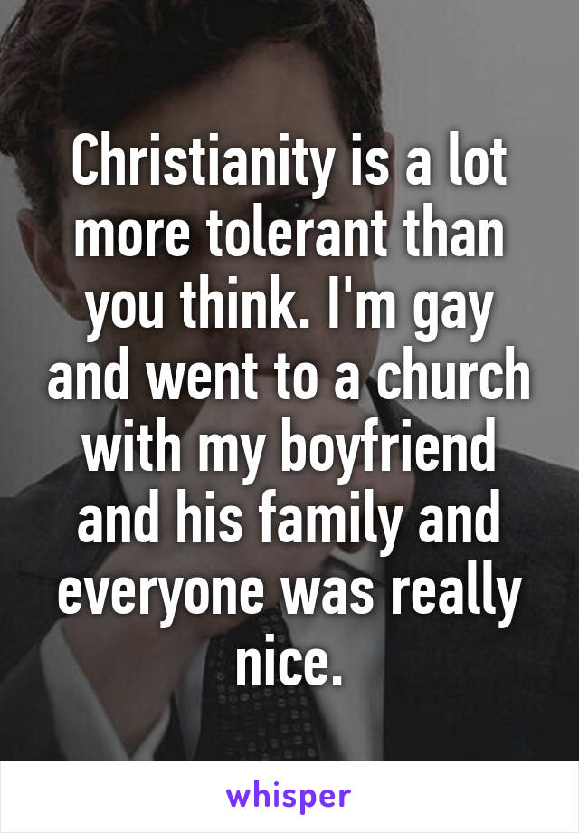 Christianity is a lot more tolerant than you think. I'm gay and went to a church with my boyfriend and his family and everyone was really nice.