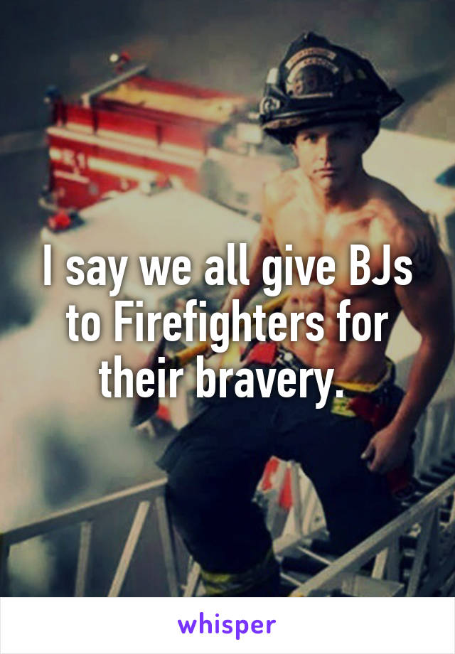 I say we all give BJs to Firefighters for their bravery. 