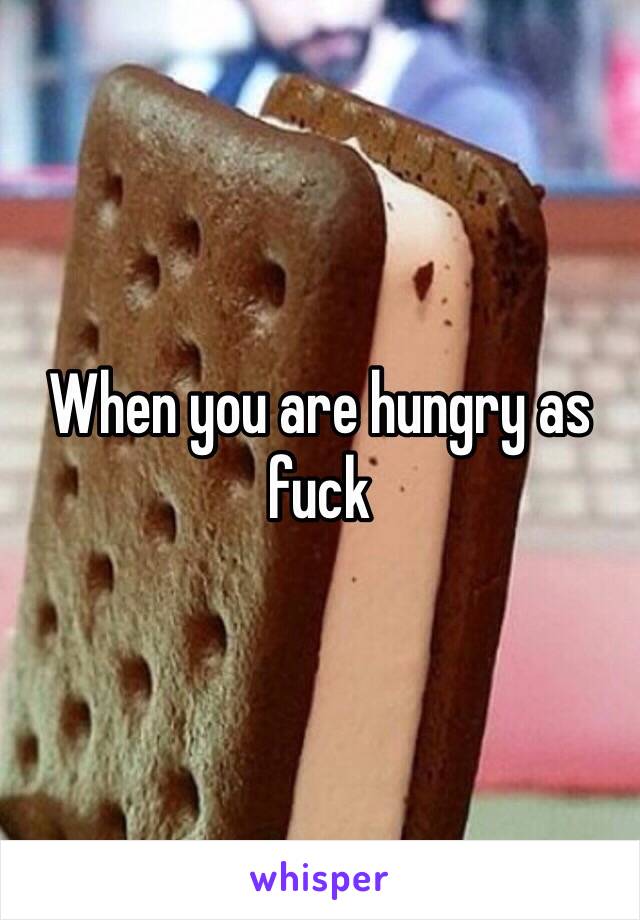 When you are hungry as fuck