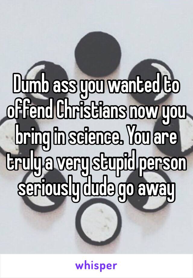 Dumb ass you wanted to offend Christians now you bring in science. You are truly a very stupid person seriously dude go away 