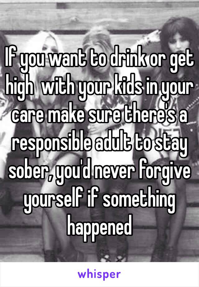 If you want to drink or get high  with your kids in your care make sure there's a responsible adult to stay sober, you'd never forgive yourself if something happened 
