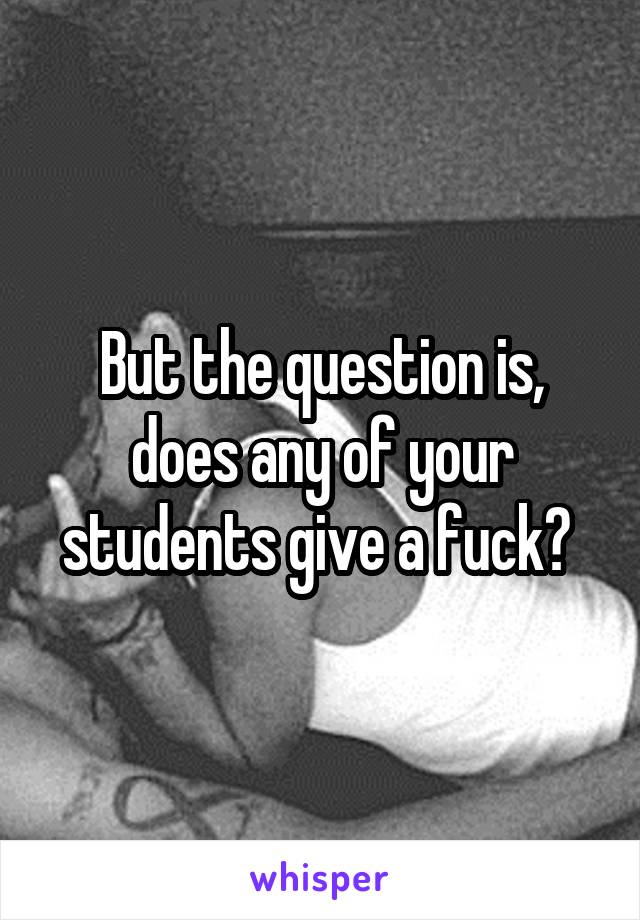 But the question is, does any of your students give a fuck? 