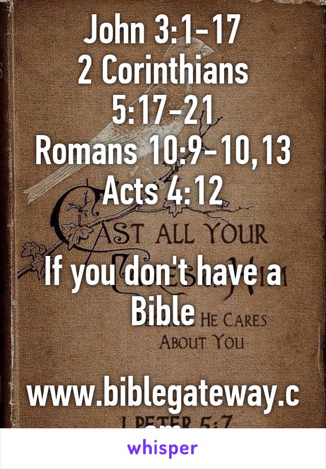 John 3:1-17
2 Corinthians 5:17-21
Romans 10:9-10,13
Acts 4:12

If you don't have a Bible

www.biblegateway.com