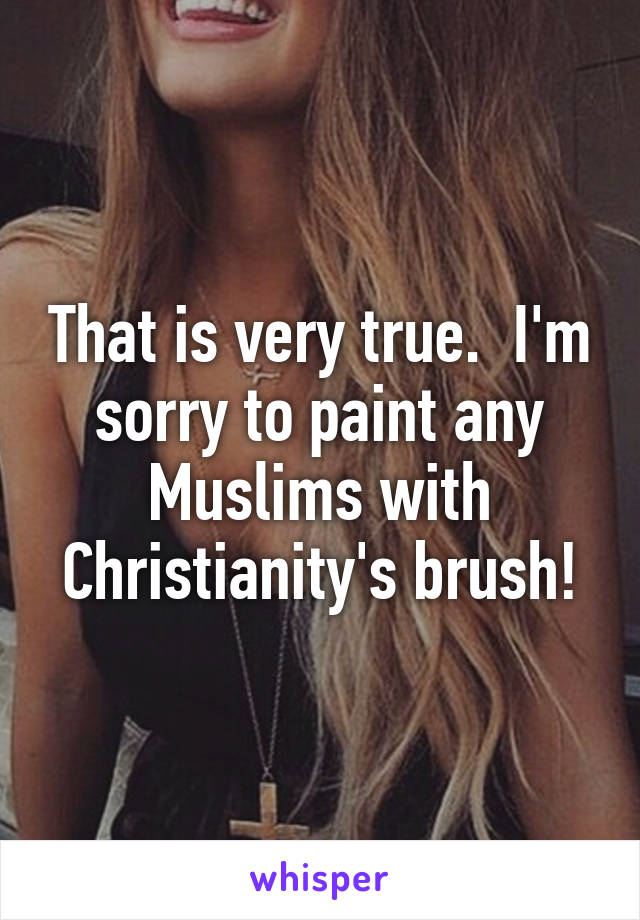 That is very true.  I'm sorry to paint any Muslims with Christianity's brush!